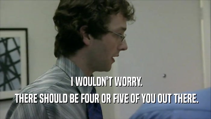  I WOULDN'T WORRY.  THERE SHOULD BE FOUR OR FIVE OF YOU OUT THERE. 