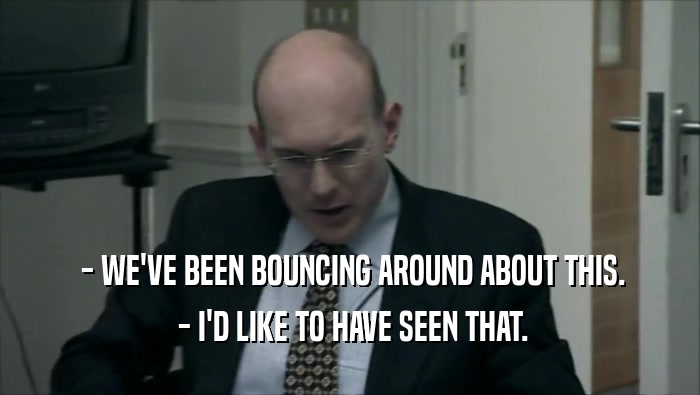  - WE'VE BEEN BOUNCING AROUND ABOUT THIS.  - I'D LIKE TO HAVE SEEN THAT. 