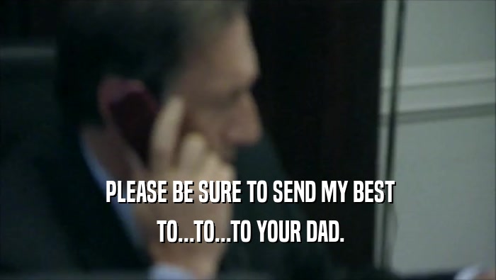  PLEASE BE SURE TO SEND MY BEST  TO...TO...TO YOUR DAD. 
