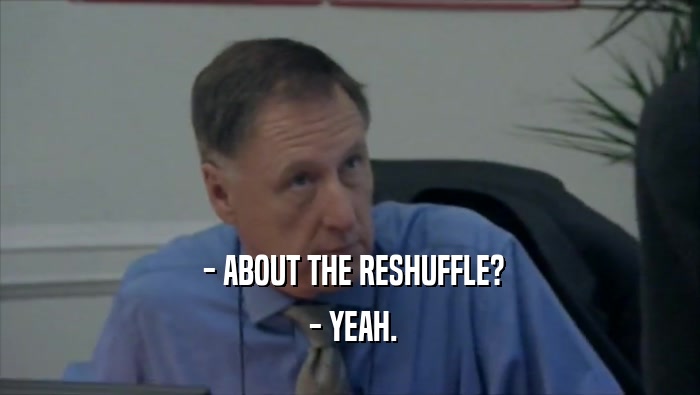  - ABOUT THE RESHUFFLE?  - YEAH. 