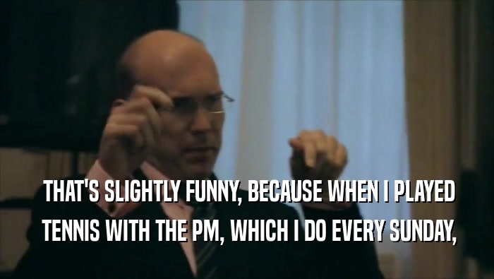  THAT'S SLIGHTLY FUNNY, BECAUSE WHEN I PLAYED  TENNIS WITH THE PM, WHICH I DO EVERY SUNDAY, 