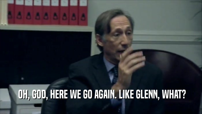  OH, GOD, HERE WE GO AGAIN. LIKE GLENN, WHAT?  