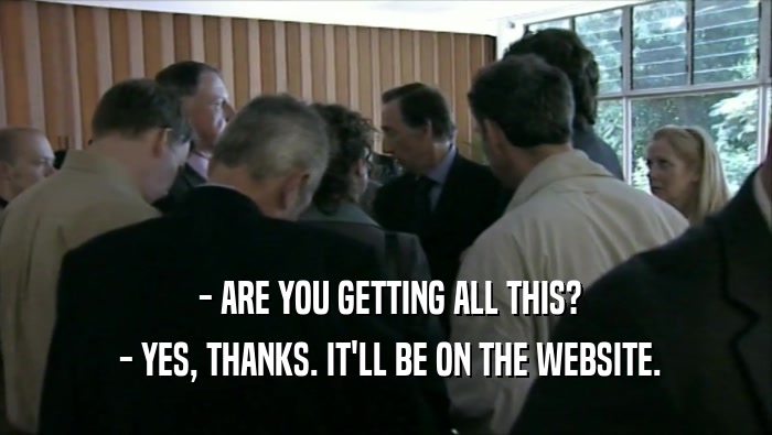  - ARE YOU GETTING ALL THIS?  - YES, THANKS. IT'LL BE ON THE WEBSITE. 