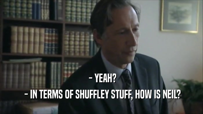  - YEAH?  - IN TERMS OF SHUFFLEY STUFF, HOW IS NEIL? 