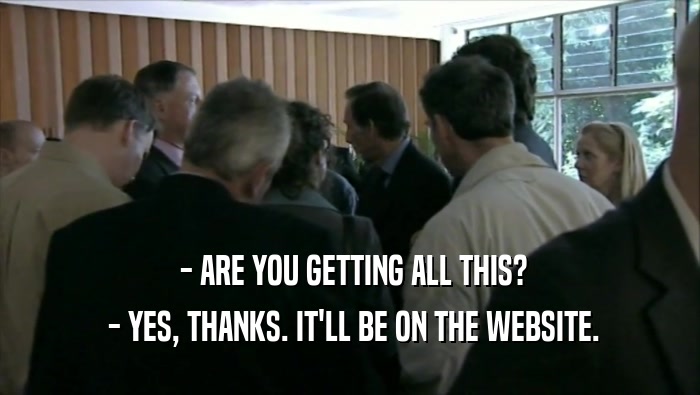  - ARE YOU GETTING ALL THIS?  - YES, THANKS. IT'LL BE ON THE WEBSITE. 