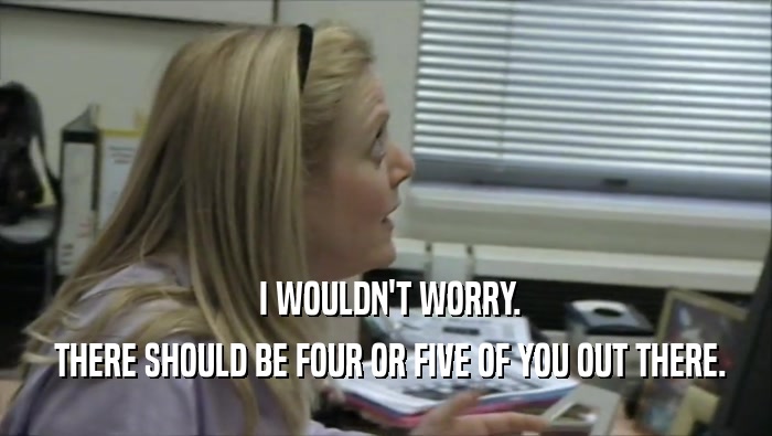  I WOULDN'T WORRY.  THERE SHOULD BE FOUR OR FIVE OF YOU OUT THERE. 