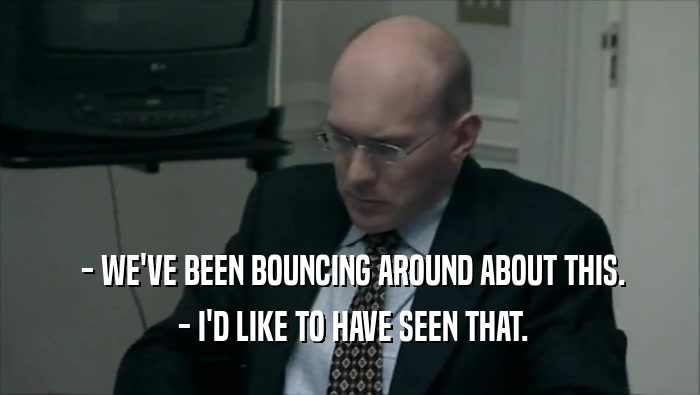  - WE'VE BEEN BOUNCING AROUND ABOUT THIS.  - I'D LIKE TO HAVE SEEN THAT. 