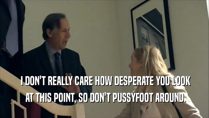  I DON'T REALLY CARE HOW DESPERATE YOU LOOK  AT THIS POINT, SO DON'T PUSSYFOOT AROUND. 