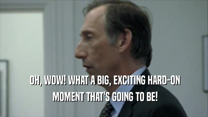  OH, WOW! WHAT A BIG, EXCITING HARD-ON  MOMENT THAT'S GOING TO BE! 
