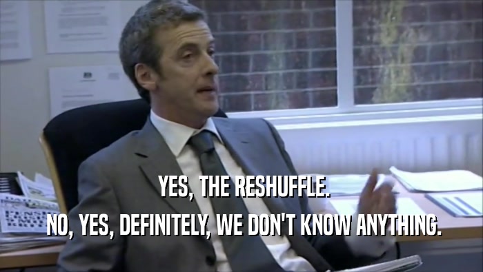 YES, THE RESHUFFLE.  NO, YES, DEFINITELY, WE DON'T KNOW ANYTHING. 