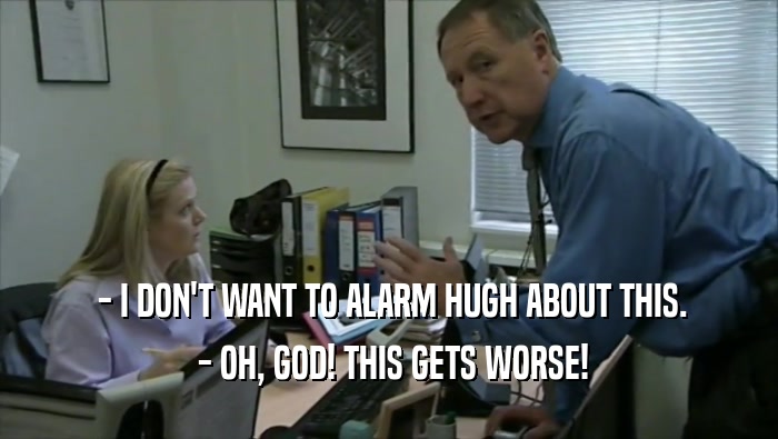  - I DON'T WANT TO ALARM HUGH ABOUT THIS.  - OH, GOD! THIS GETS WORSE! 