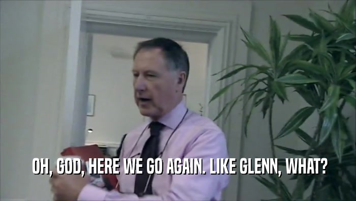  OH, GOD, HERE WE GO AGAIN. LIKE GLENN, WHAT?  