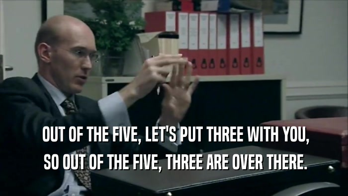  OUT OF THE FIVE, LET'S PUT THREE WITH YOU,  SO OUT OF THE FIVE, THREE ARE OVER THERE. 