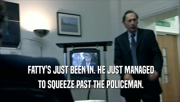  FATTY'S JUST BEEN IN. HE JUST MANAGED  TO SQUEEZE PAST THE POLICEMAN. 
