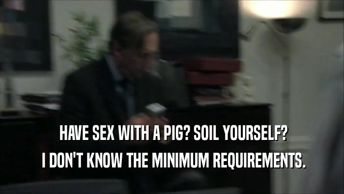  HAVE SEX WITH A PIG? SOIL YOURSELF?
  I DON'T KNOW THE MINIMUM REQUIREMENTS.
 