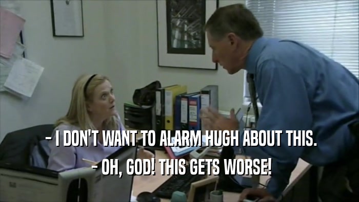  - I DON'T WANT TO ALARM HUGH ABOUT THIS.  - OH, GOD! THIS GETS WORSE! 