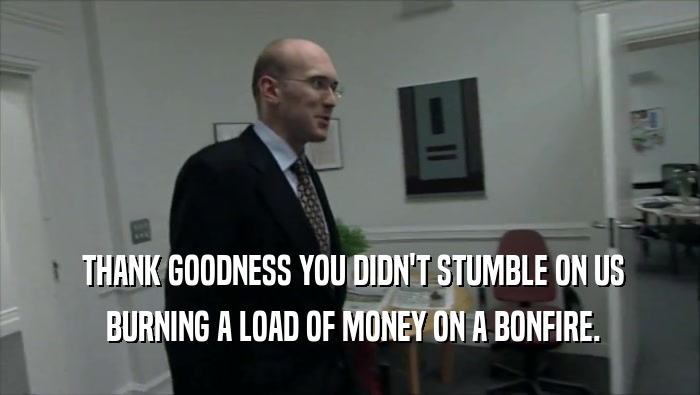  THANK GOODNESS YOU DIDN'T STUMBLE ON US  BURNING A LOAD OF MONEY ON A BONFIRE. 