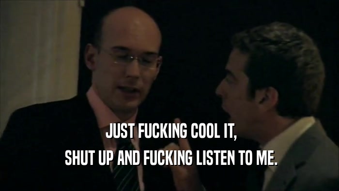  JUST FUCKING COOL IT,  SHUT UP AND FUCKING LISTEN TO ME. 