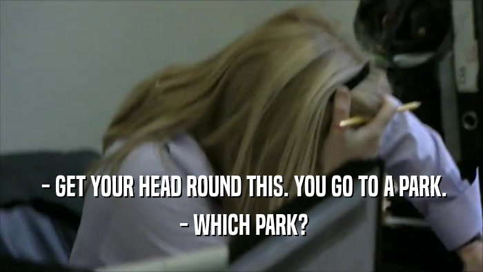  - GET YOUR HEAD ROUND THIS. YOU GO TO A PARK.  - WHICH PARK? 