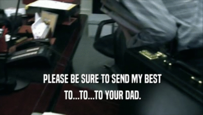  PLEASE BE SURE TO SEND MY BEST  TO...TO...TO YOUR DAD. 