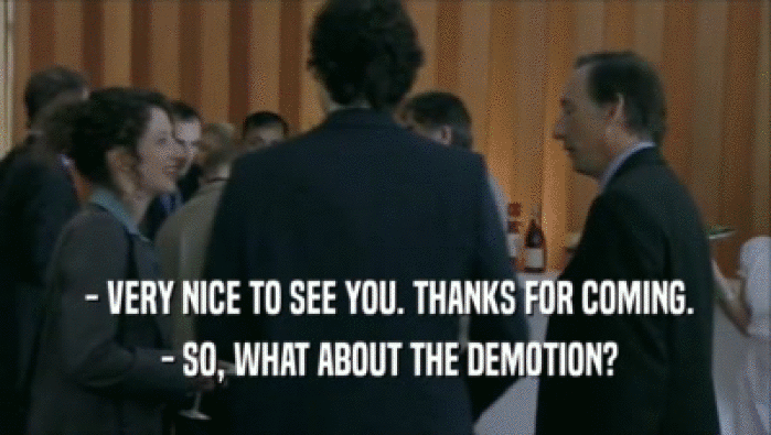  - VERY NICE TO SEE YOU. THANKS FOR COMING.  - SO, WHAT ABOUT THE DEMOTION? 