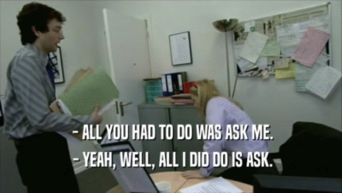  - ALL YOU HAD TO DO WAS ASK ME.  - YEAH, WELL, ALL I DID DO IS ASK. 