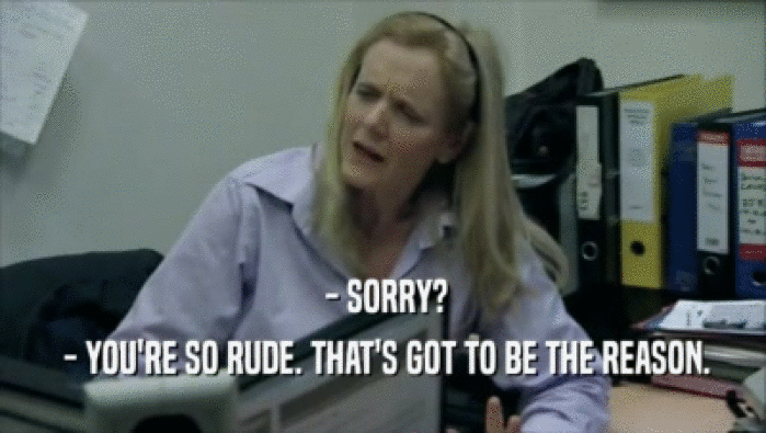  - SORRY?  - YOU'RE SO RUDE. THAT'S GOT TO BE THE REASON. 