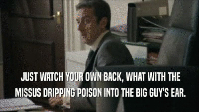  JUST WATCH YOUR OWN BACK, WHAT WITH THE  MISSUS DRIPPING POISON INTO THE BIG GUY'S EAR. 