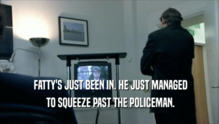  FATTY'S JUST BEEN IN. HE JUST MANAGED  TO SQUEEZE PAST THE POLICEMAN. 