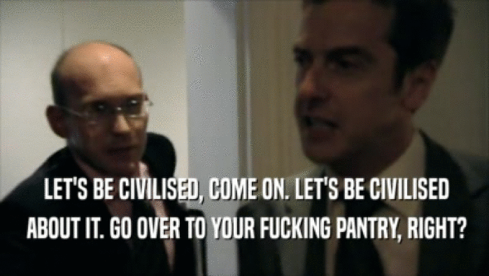  LET'S BE CIVILISED, COME ON. LET'S BE CIVILISED  ABOUT IT. GO OVER TO YOUR FUCKING PANTRY, RIGHT? 
