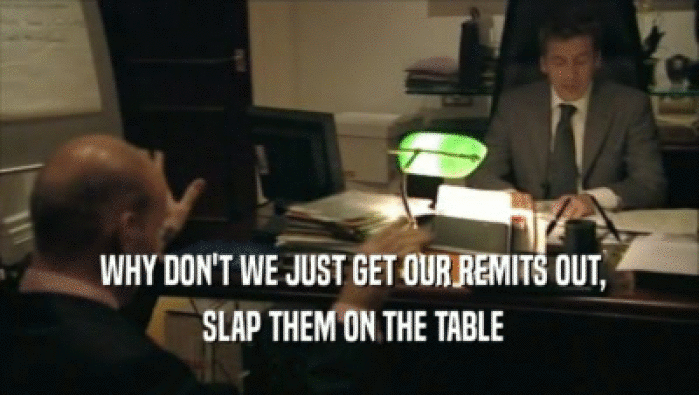  WHY DON'T WE JUST GET OUR REMITS OUT,  SLAP THEM ON THE TABLE 