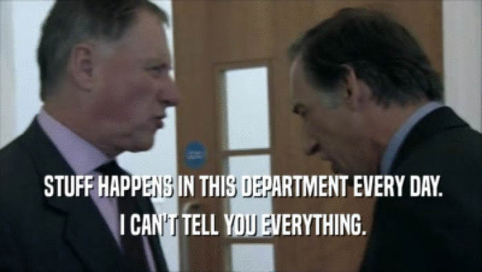  STUFF HAPPENS IN THIS DEPARTMENT EVERY DAY.  I CAN'T TELL YOU EVERYTHING. 