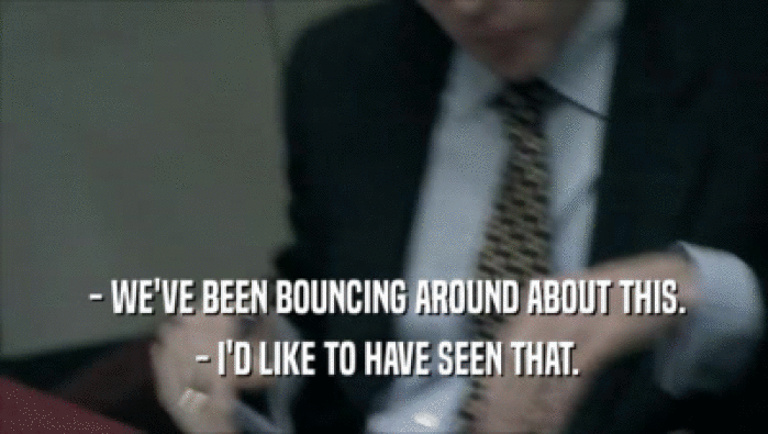  - WE'VE BEEN BOUNCING AROUND ABOUT THIS.  - I'D LIKE TO HAVE SEEN THAT. 