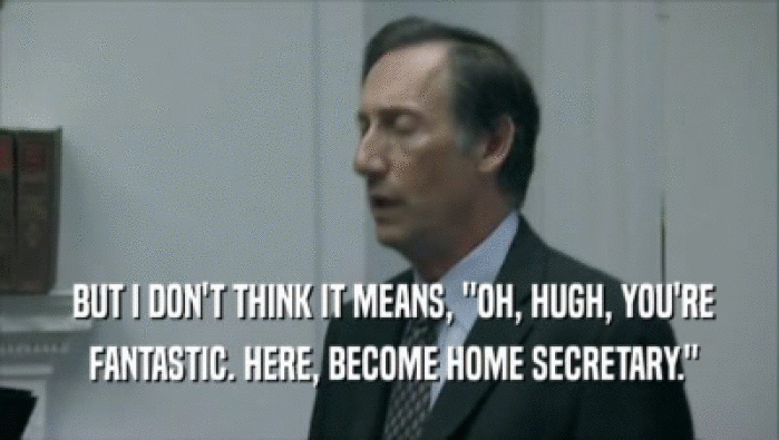  BUT I DON'T THINK IT MEANS, ''OH, HUGH, YOU'RE  FANTASTIC. HERE, BECOME HOME SECRETARY.'' 