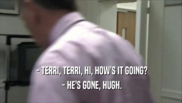  - TERRI, TERRI, HI, HOW'S IT GOING?
  - HE'S GONE, HUGH.
 