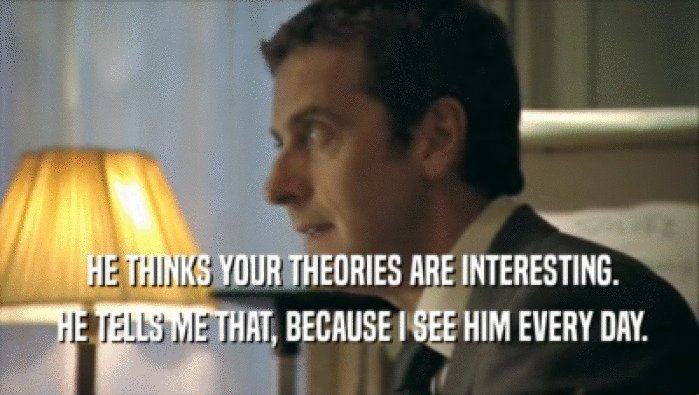  HE THINKS YOUR THEORIES ARE INTERESTING.
  HE TELLS ME THAT, BECAUSE I SEE HIM EVERY DAY.
 