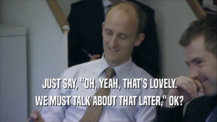  JUST SAY, ''OH, YEAH, THAT'S LOVELY.  WE MUST TALK ABOUT THAT LATER,'' OK? 