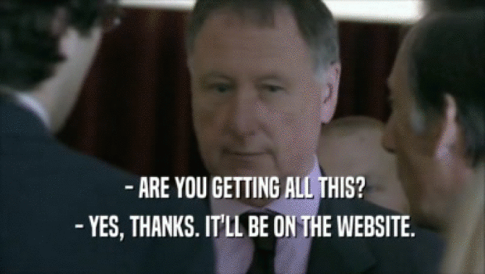  - ARE YOU GETTING ALL THIS?  - YES, THANKS. IT'LL BE ON THE WEBSITE. 