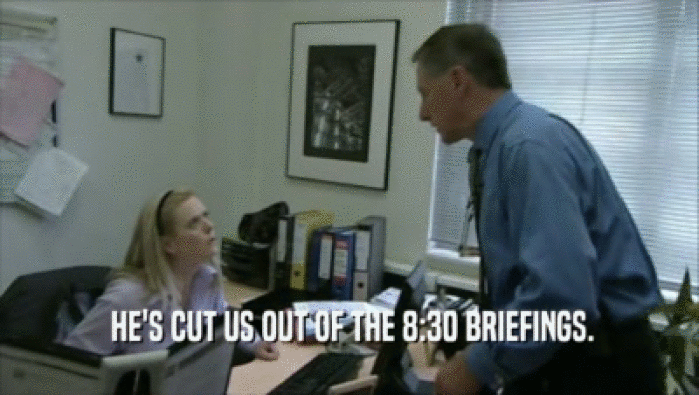  HE'S CUT US OUT OF THE 8:30 BRIEFINGS.  