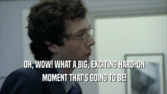  OH, WOW! WHAT A BIG, EXCITING HARD-ON  MOMENT THAT'S GOING TO BE! 