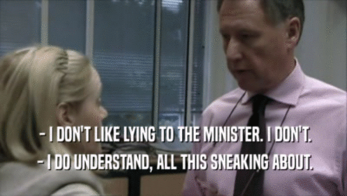  - I DON'T LIKE LYING TO THE MINISTER. I DON'T.
  - I DO UNDERSTAND, ALL THIS SNEAKING ABOUT.
 