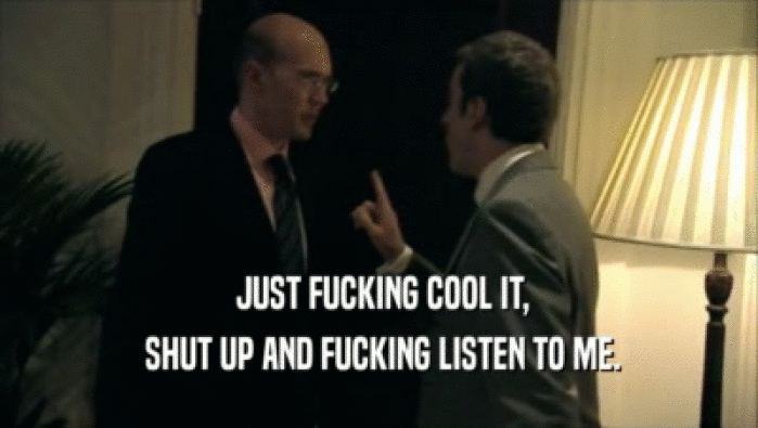  JUST FUCKING COOL IT,  SHUT UP AND FUCKING LISTEN TO ME. 