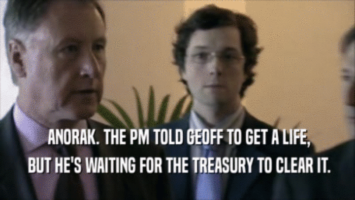  ANORAK. THE PM TOLD GEOFF TO GET A LIFE,  BUT HE'S WAITING FOR THE TREASURY TO CLEAR IT. 