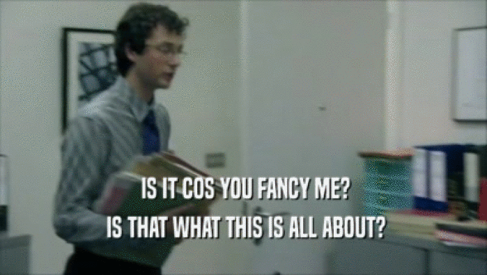  IS IT COS YOU FANCY ME?  IS THAT WHAT THIS IS ALL ABOUT? 