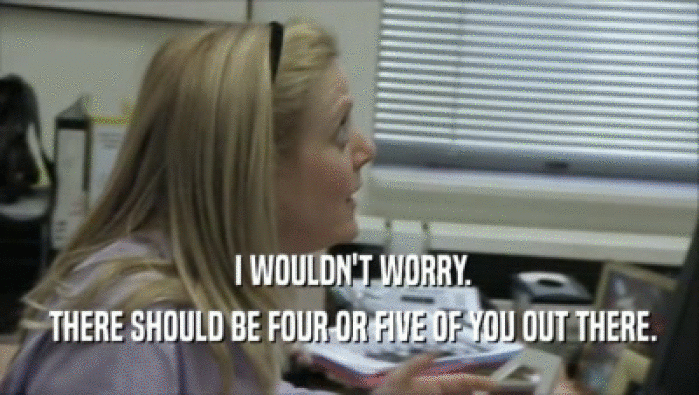  I WOULDN'T WORRY.  THERE SHOULD BE FOUR OR FIVE OF YOU OUT THERE. 