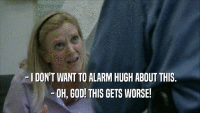  - I DON'T WANT TO ALARM HUGH ABOUT THIS.  - OH, GOD! THIS GETS WORSE! 