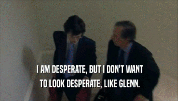  I AM DESPERATE, BUT I DON'T WANT  TO LOOK DESPERATE, LIKE GLENN. 