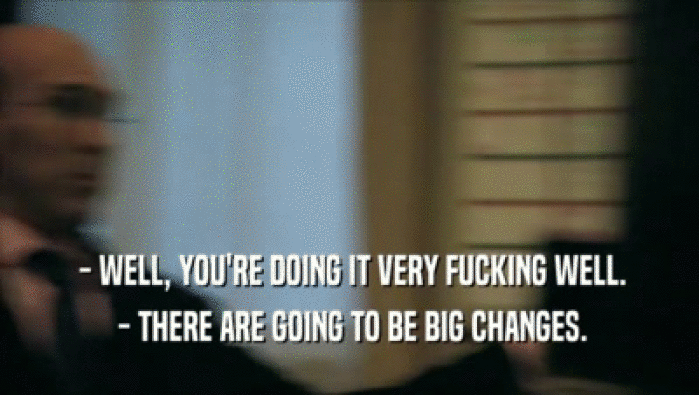  - WELL, YOU'RE DOING IT VERY FUCKING WELL.  - THERE ARE GOING TO BE BIG CHANGES. 