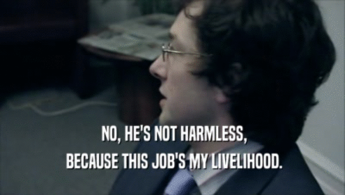 NO, HE'S NOT HARMLESS,  BECAUSE THIS JOB'S MY LIVELIHOOD. 