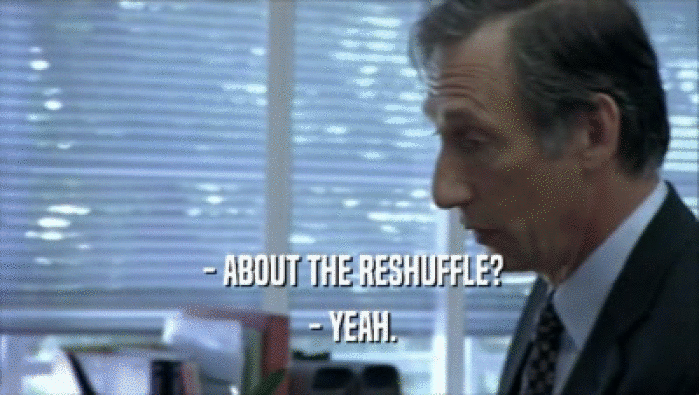  - ABOUT THE RESHUFFLE?  - YEAH. 